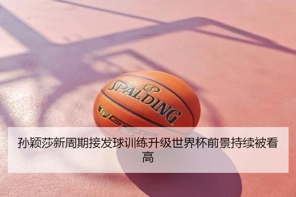 孙颖莎新周期接发球训练升级世界杯前景持续被看高