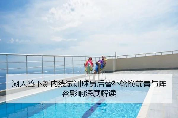 湖人签下新内线试训球员后替补轮换前景与阵容影响深度解读