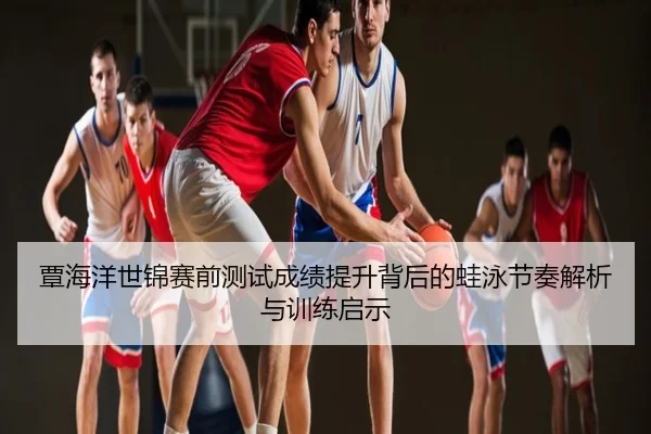 覃海洋世锦赛前测试成绩提升背后的蛙泳节奏解析与训练启示