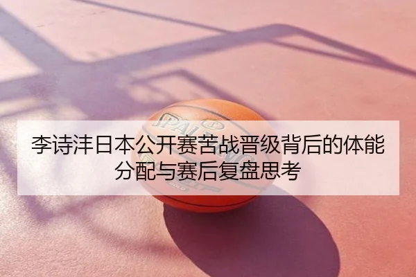 李诗沣日本公开赛苦战晋级背后的体能分配与赛后复盘思考