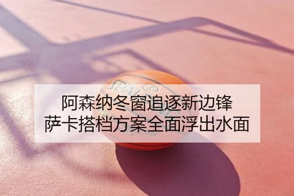 阿森纳冬窗追逐新边锋 萨卡搭档方案全面浮出水面