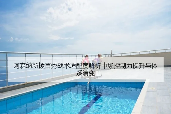 阿森纳新援首秀战术适配度解析中场控制力提升与体系演变