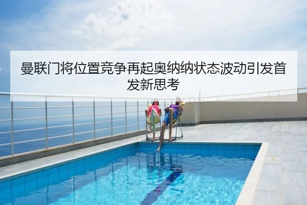曼联门将位置竞争再起奥纳纳状态波动引发首发新思考