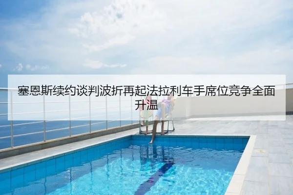 塞恩斯续约谈判波折再起法拉利车手席位竞争全面升温