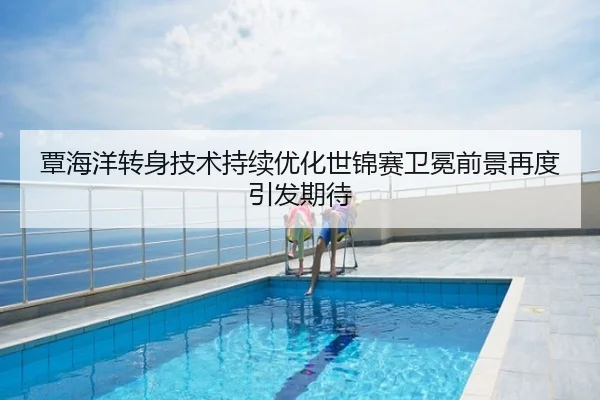 覃海洋转身技术持续优化世锦赛卫冕前景再度引发期待