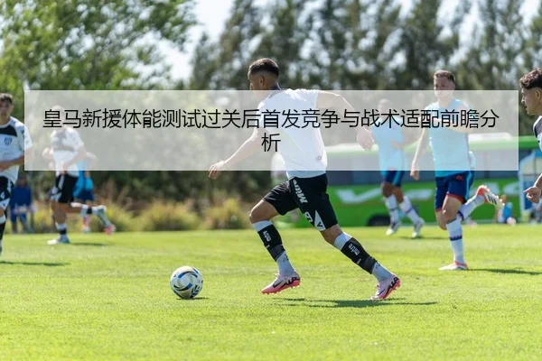 皇马新援体能测试过关后首发竞争与战术适配前瞻分析