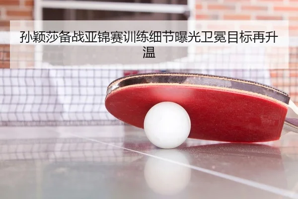 孙颖莎备战亚锦赛训练细节曝光卫冕目标再升温