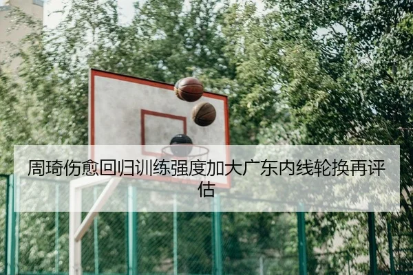 周琦伤愈回归训练强度加大广东内线轮换再评估