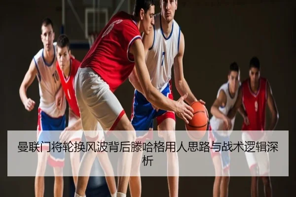 曼联门将轮换风波背后滕哈格用人思路与战术逻辑深析